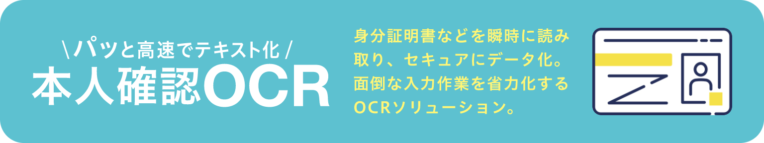 
パッと高速でテキスト化
本人確認OCR
身分証明書などを瞬時に読み 取り、セキュアにデータ化。 面倒な入力作業を省力化する OCRソリューション。
