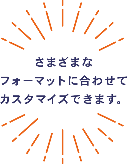 さまざまな フォーマットに合わせて カスタマイズできます。